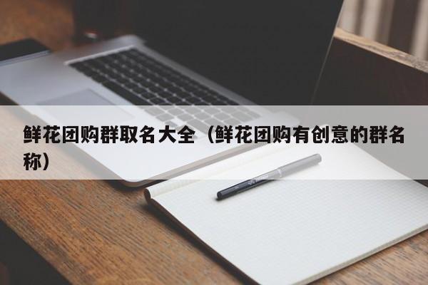 鲜花团购群取名大全（鲜花团购有创意的群名称）