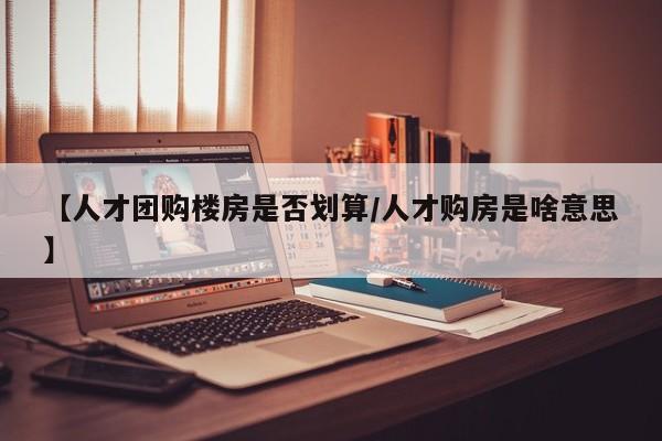 【人才团购楼房是否划算／人才购房是啥意思】