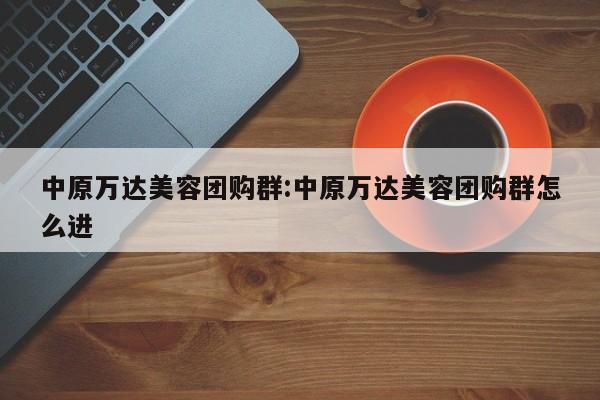 中原万达美容团购群：中原万达美容团购群怎么进