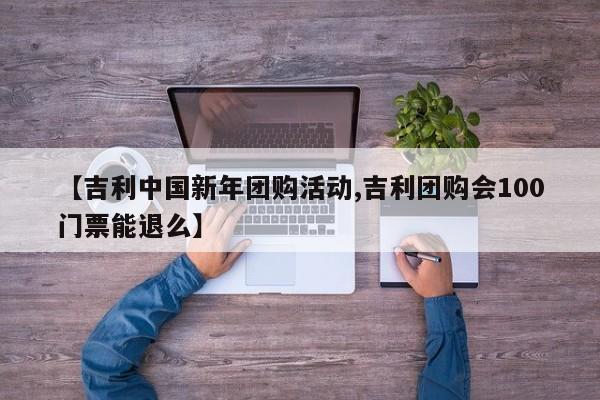 【吉利中国新年团购活动,吉利团购会100门票能退么】