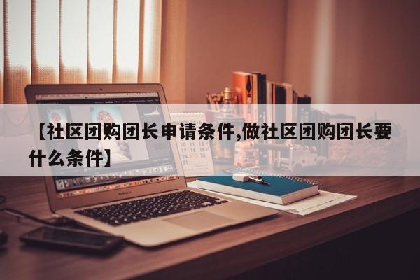 【社区团购团长申请条件,做社区团购团长要什么条件】