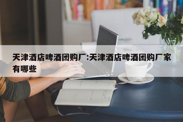 天津酒店啤酒团购厂：天津酒店啤酒团购厂家有哪些