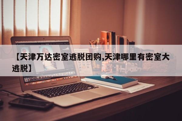 【天津万达密室逃脱团购,天津哪里有密室大逃脱】