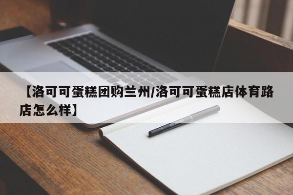 【洛可可蛋糕团购兰州／洛可可蛋糕店体育路店怎么样】