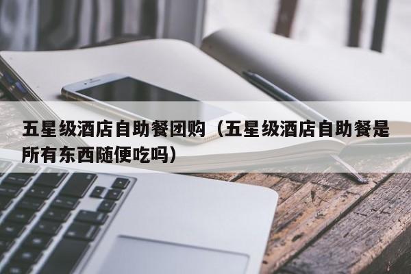 五星级酒店自助餐团购（五星级酒店自助餐是所有东西随便吃吗）