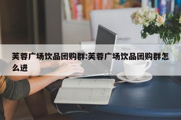 芙蓉广场饮品团购群：芙蓉广场饮品团购群怎么进