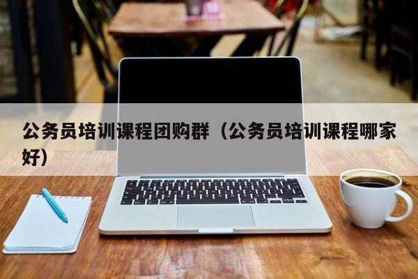 公务员培训课程团购群（公务员培训课程哪家好）
