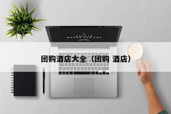 团购酒店大全（团购 酒店）