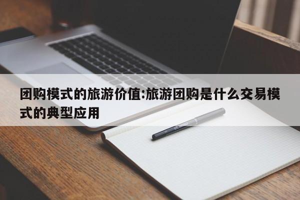 团购模式的旅游价值：旅游团购是什么交易模式的典型应用