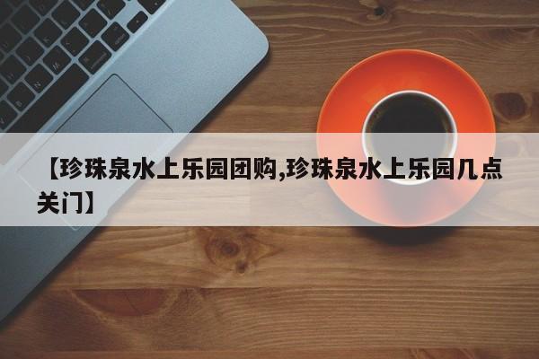 【珍珠泉水上乐园团购,珍珠泉水上乐园几点关门】