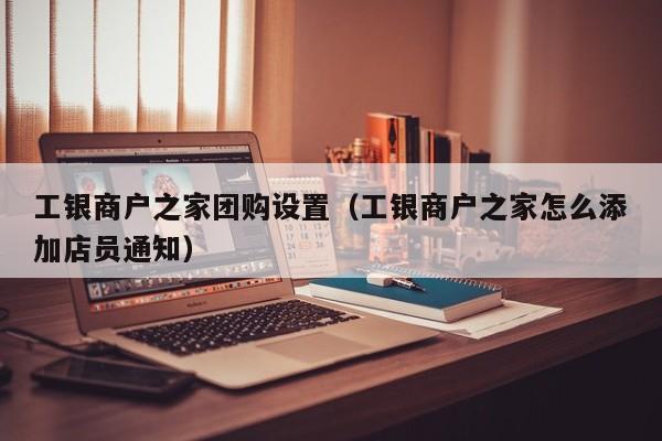 工银商户之家团购设置（工银商户之家怎么添加店员通知）
