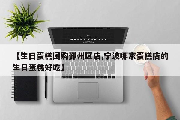 【生日蛋糕团购鄞州区店,宁波哪家蛋糕店的生日蛋糕好吃】