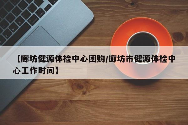 【廊坊健源体检中心团购／廊坊市健源体检中心工作时间】