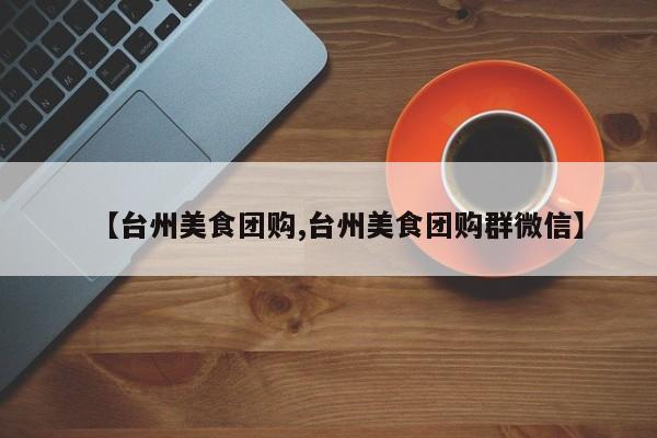 【台州美食团购,台州美食团购群微信】