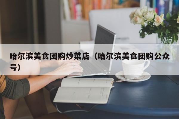 哈尔滨美食团购炒菜店（哈尔滨美食团购公众号）