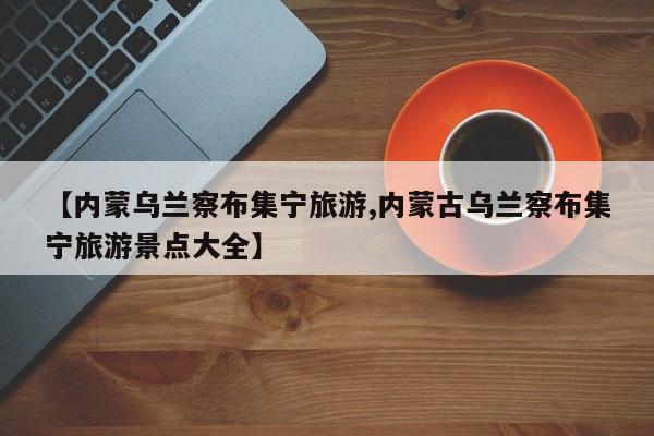 【内蒙乌兰察布集宁旅游,内蒙古乌兰察布集宁旅游景点大全】