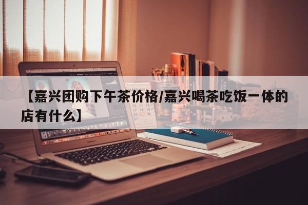 【嘉兴团购下午茶价格／嘉兴喝茶吃饭一体的店有什么】