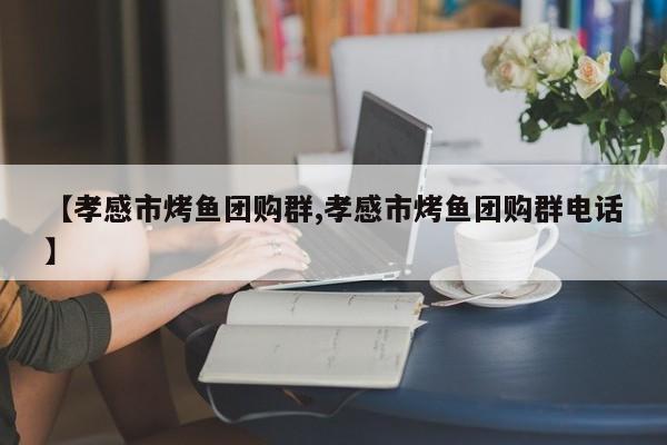 【孝感市烤鱼团购群,孝感市烤鱼团购群电话】