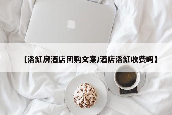 【浴缸房酒店团购文案／酒店浴缸收费吗】