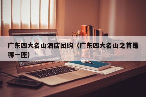 广东四大名山酒店团购（广东四大名山之首是哪一座）