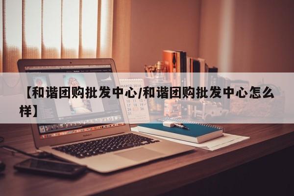【和谐团购批发中心／和谐团购批发中心怎么样】