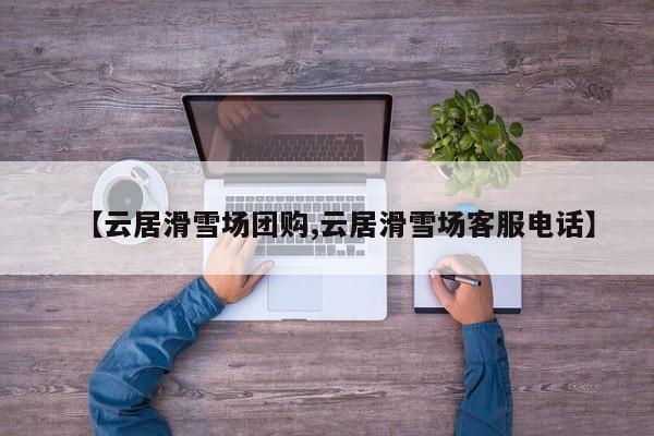 【云居滑雪场团购,云居滑雪场客服电话】