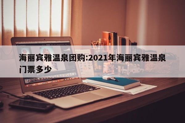 海丽宾雅温泉团购：2021年海丽宾雅温泉门票多少