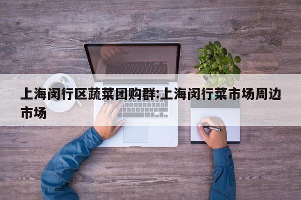 上海闵行区蔬菜团购群：上海闵行菜市场周边市场