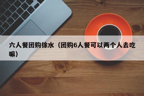 六人餐团购徐水（团购6人餐可以两个人去吃嘛）
