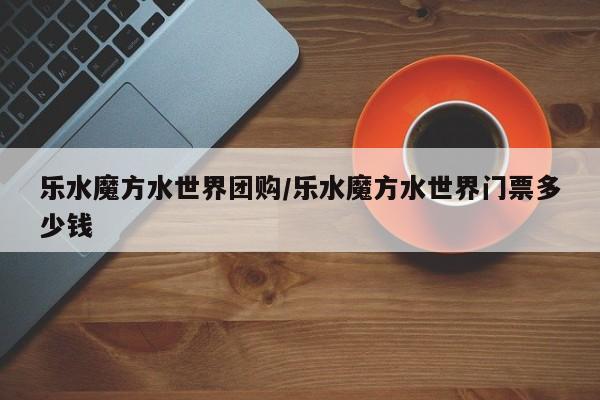 乐水魔方水世界团购／乐水魔方水世界门票多少钱