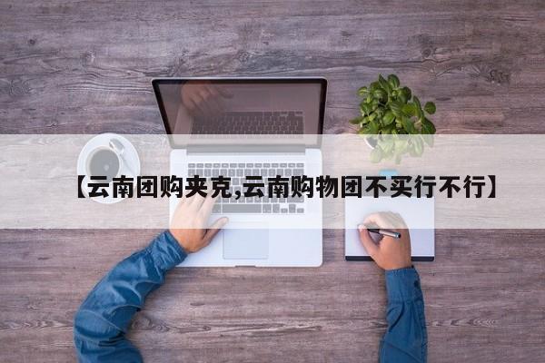 【云南团购夹克,云南购物团不买行不行】