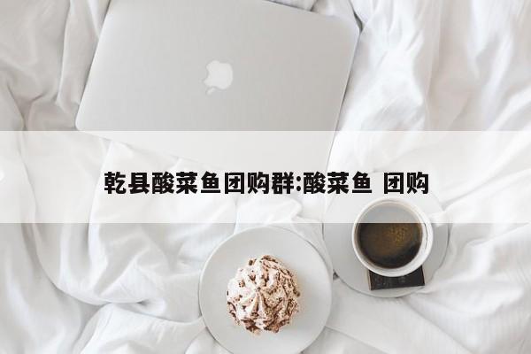 乾县酸菜鱼团购群：酸菜鱼 团购