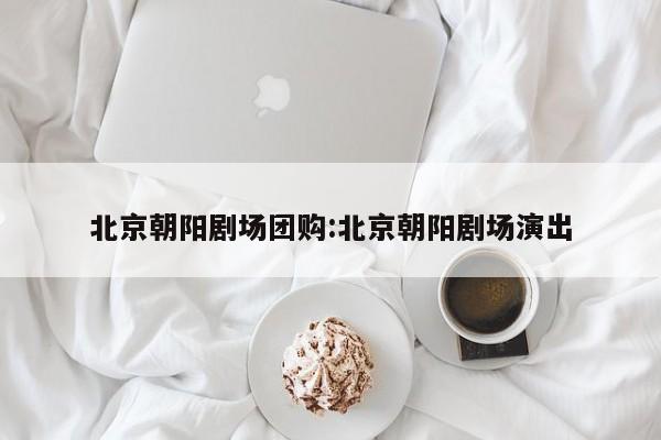 北京朝阳剧场团购：北京朝阳剧场演出