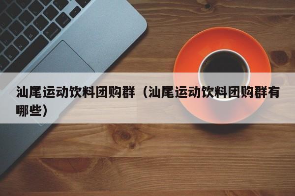 汕尾运动饮料团购群（汕尾运动饮料团购群有哪些）