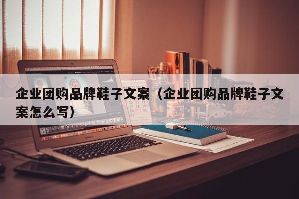 企业团购品牌鞋子文案（企业团购品牌鞋子文案怎么写）