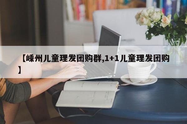 【嵊州儿童理发团购群,1+1儿童理发团购】