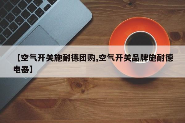 【空气开关施耐德团购,空气开关品牌施耐德电器】