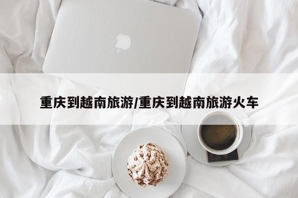 重庆到越南旅游／重庆到越南旅游火车