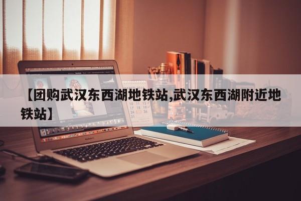 【团购武汉东西湖地铁站,武汉东西湖附近地铁站】