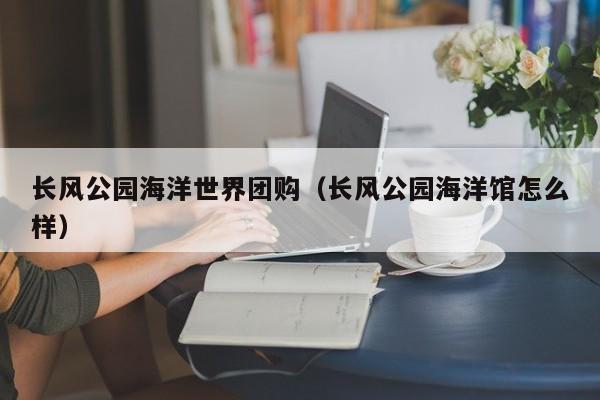 长风公园海洋世界团购（长风公园海洋馆怎么样）