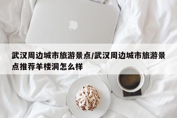 武汉周边城市旅游景点／武汉周边城市旅游景点推荐羊楼洞怎么样