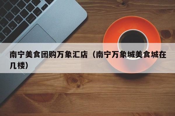 南宁美食团购万象汇店（南宁万象城美食城在几楼）