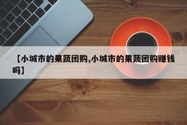 【小城市的果蔬团购,小城市的果蔬团购赚钱吗】
