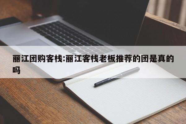 丽江团购客栈：丽江客栈老板推荐的团是真的吗