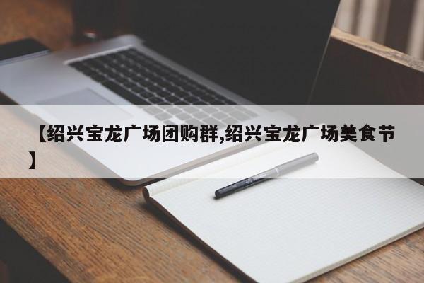 【绍兴宝龙广场团购群,绍兴宝龙广场美食节】