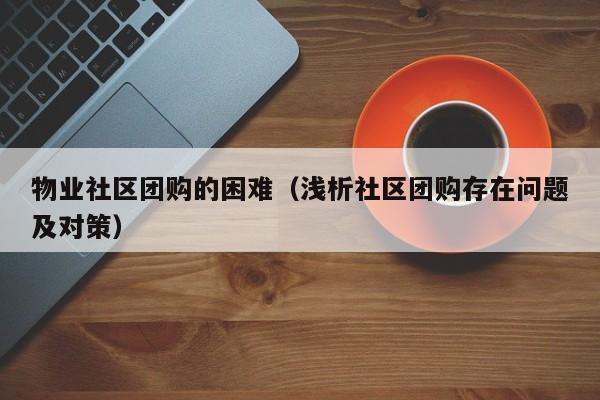 物业社区团购的困难（浅析社区团购存在问题及对策）