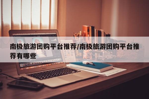 南极旅游团购平台推荐／南极旅游团购平台推荐有哪些