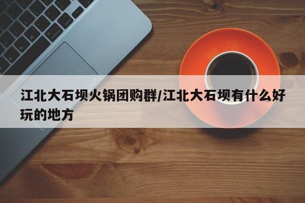 江北大石坝火锅团购群／江北大石坝有什么好玩的地方