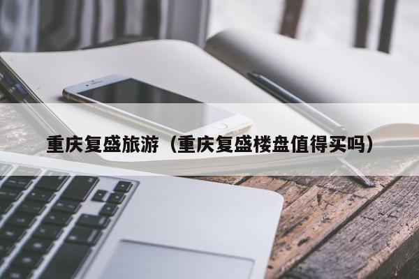 重庆复盛旅游（重庆复盛楼盘值得买吗）