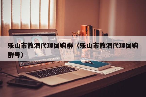乐山市散酒代理团购群（乐山市散酒代理团购群号）